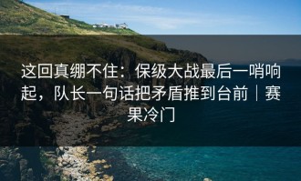 这回真绷不住：保级大战最后一哨响起，队长一句话把矛盾推到台前｜赛果冷门