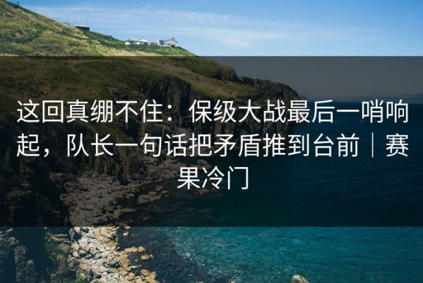 这回真绷不住：保级大战最后一哨响起，队长一句话把矛盾推到台前｜赛果冷门