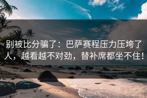 别被比分骗了：巴萨赛程压力压垮了人，越看越不对劲，替补席都坐不住！