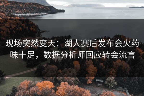 现场突然变天：湖人赛后发布会火药味十足，数据分析师回应转会流言