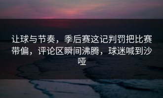 让球与节奏，季后赛这记判罚把比赛带偏，评论区瞬间沸腾，球迷喊到沙哑