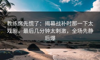 教练席先慌了：揭幕战补时那一下太戏剧，最后几分钟太刺激，全场先静后爆