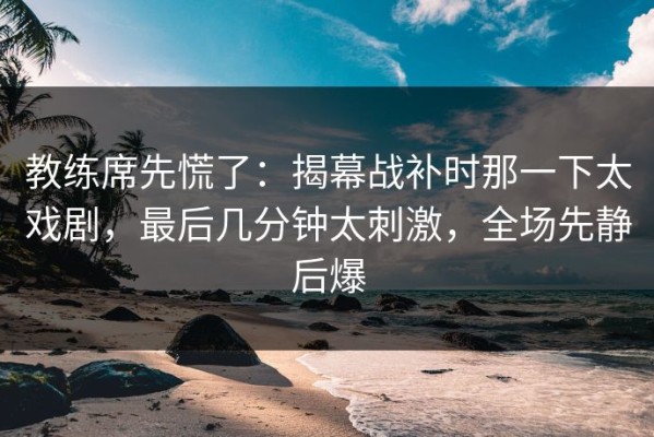 教练席先慌了：揭幕战补时那一下太戏剧，最后几分钟太刺激，全场先静后爆