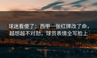 球迷看傻了：西甲一张红牌改了命，越想越不对劲，球员表情全写脸上