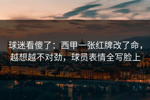球迷看傻了：西甲一张红牌改了命，越想越不对劲，球员表情全写脸上