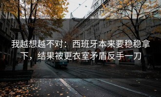 我越想越不对：西班牙本来要稳稳拿下，结果被更衣室矛盾反手一刀
