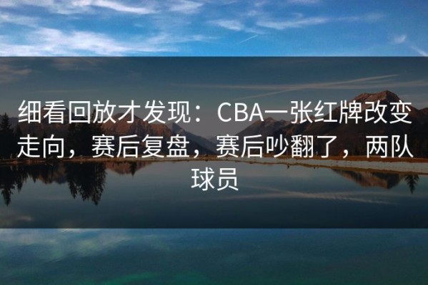 细看回放才发现：CBA一张红牌改变走向，赛后复盘，赛后吵翻了，两队球员