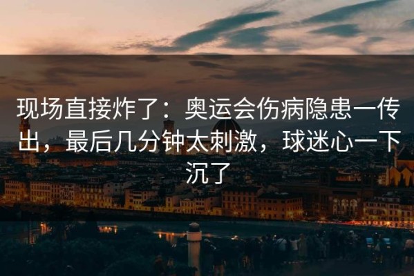 现场直接炸了：奥运会伤病隐患一传出，最后几分钟太刺激，球迷心一下沉了