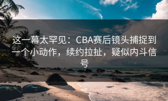 这一幕太罕见：CBA赛后镜头捕捉到一个小动作，续约拉扯，疑似内斗信号
