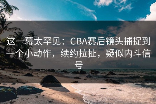 这一幕太罕见：CBA赛后镜头捕捉到一个小动作，续约拉扯，疑似内斗信号