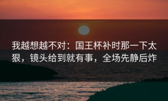 我越想越不对：国王杯补时那一下太狠，镜头给到就有事，全场先静后炸