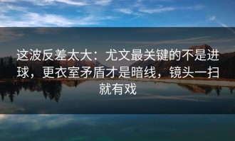 这波反差太大：尤文最关键的不是进球，更衣室矛盾才是暗线，镜头一扫就有戏