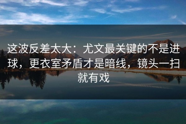 这波反差太大：尤文最关键的不是进球，更衣室矛盾才是暗线，镜头一扫就有戏