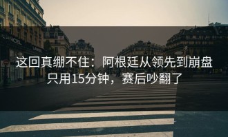 这回真绷不住：阿根廷从领先到崩盘只用15分钟，赛后吵翻了