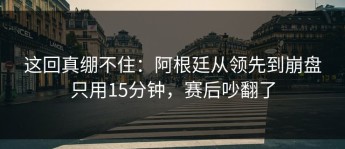 这回真绷不住：阿根廷从领先到崩盘只用15分钟，赛后吵翻了