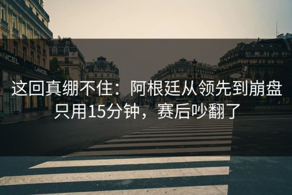 这回真绷不住：阿根廷从领先到崩盘只用15分钟，赛后吵翻了