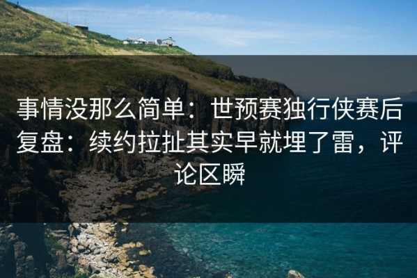事情没那么简单：世预赛独行侠赛后复盘：续约拉扯其实早就埋了雷，评论区瞬