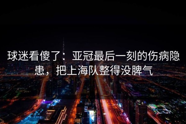 球迷看傻了：亚冠最后一刻的伤病隐患，把上海队整得没脾气