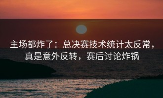主场都炸了：总决赛技术统计太反常，真是意外反转，赛后讨论炸锅