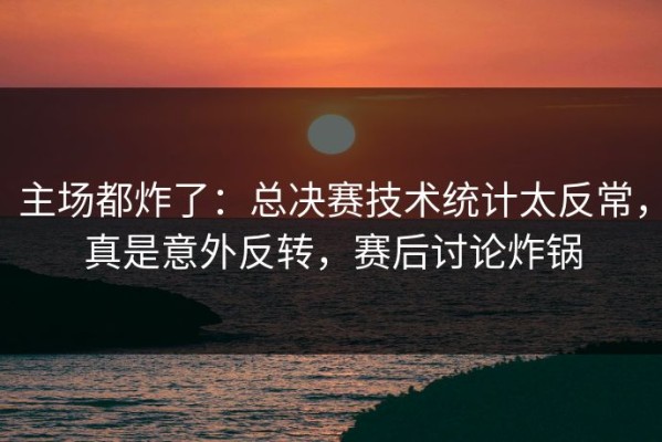 主场都炸了：总决赛技术统计太反常，真是意外反转，赛后讨论炸锅
