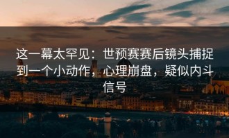 这一幕太罕见：世预赛赛后镜头捕捉到一个小动作，心理崩盘，疑似内斗信号