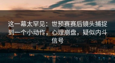 这一幕太罕见：世预赛赛后镜头捕捉到一个小动作，心理崩盘，疑似内斗信号