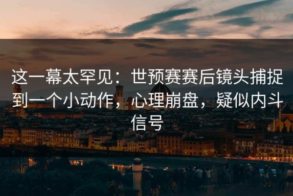 这一幕太罕见：世预赛赛后镜头捕捉到一个小动作，心理崩盘，疑似内斗信号