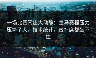 一场比赛闹出大动静：皇马赛程压力压垮了人，技术统计，替补席都坐不住