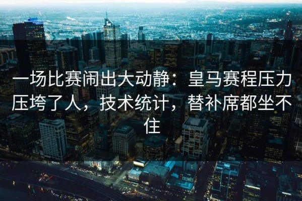 一场比赛闹出大动静：皇马赛程压力压垮了人，技术统计，替补席都坐不住