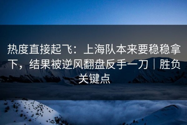 热度直接起飞：上海队本来要稳稳拿下，结果被逆风翻盘反手一刀｜胜负关键点