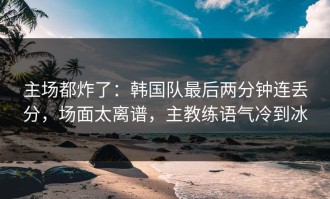 主场都炸了：韩国队最后两分钟连丢分，场面太离谱，主教练语气冷到冰