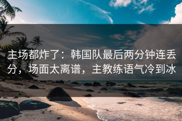 主场都炸了：韩国队最后两分钟连丢分，场面太离谱，主教练语气冷到冰
