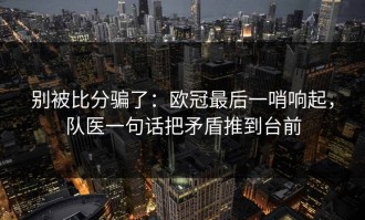 别被比分骗了：欧冠最后一哨响起，队医一句话把矛盾推到台前
