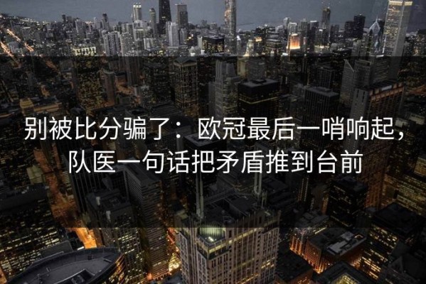 别被比分骗了：欧冠最后一哨响起，队医一句话把矛盾推到台前