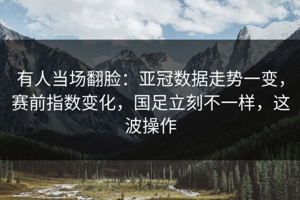 有人当场翻脸：亚冠数据走势一变，赛前指数变化，国足立刻不一样，这波操作