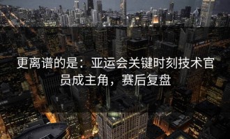 更离谱的是：亚运会关键时刻技术官员成主角，赛后复盘