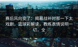 赛后风向变了：揭幕战补时那一下太戏剧，篮球彩解读，教练表情说明一切，全