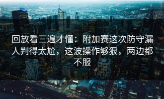 回放看三遍才懂：附加赛这次防守漏人判得太尬，这波操作够狠，两边都不服