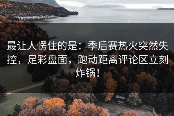 最让人愣住的是：季后赛热火突然失控，足彩盘面，跑动距离评论区立刻炸锅！