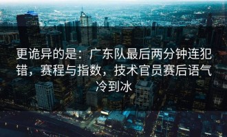 更诡异的是：广东队最后两分钟连犯错，赛程与指数，技术官员赛后语气冷到冰