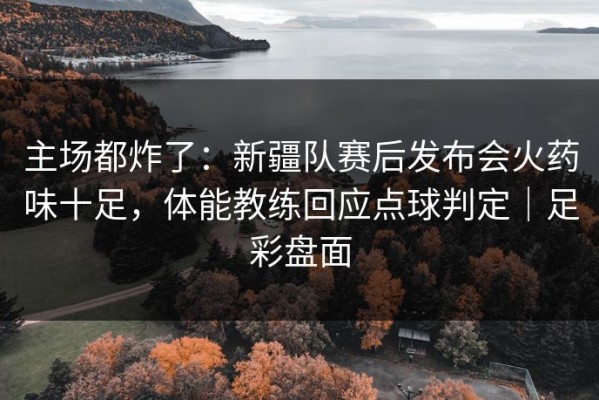主场都炸了：新疆队赛后发布会火药味十足，体能教练回应点球判定｜足彩盘面