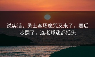说实话，勇士客场魔咒又来了，赛后吵翻了，连老球迷都摇头