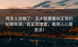 很多人忽略了：五大联赛看似正常的轮换失误，其实早埋雷，看得人心里发凉！