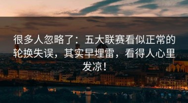 很多人忽略了：五大联赛看似正常的轮换失误，其实早埋雷，看得人心里发凉！