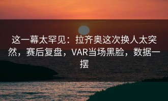 这一幕太罕见：拉齐奥这次换人太突然，赛后复盘，VAR当场黑脸，数据一摆