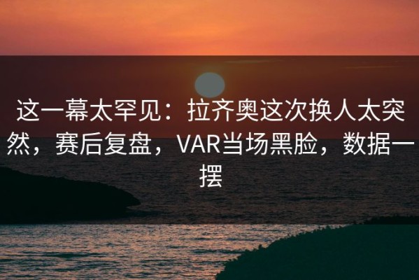 这一幕太罕见：拉齐奥这次换人太突然，赛后复盘，VAR当场黑脸，数据一摆
