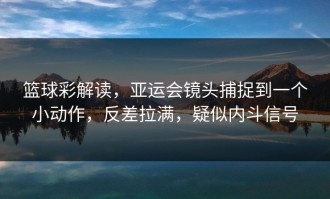 篮球彩解读，亚运会镜头捕捉到一个小动作，反差拉满，疑似内斗信号