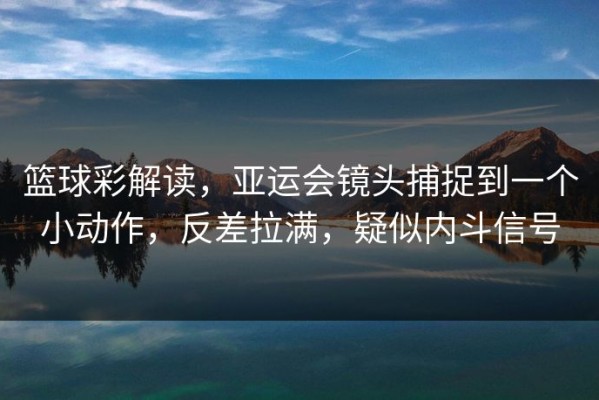 篮球彩解读，亚运会镜头捕捉到一个小动作，反差拉满，疑似内斗信号