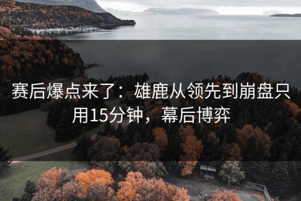 赛后爆点来了：雄鹿从领先到崩盘只用15分钟，幕后博弈