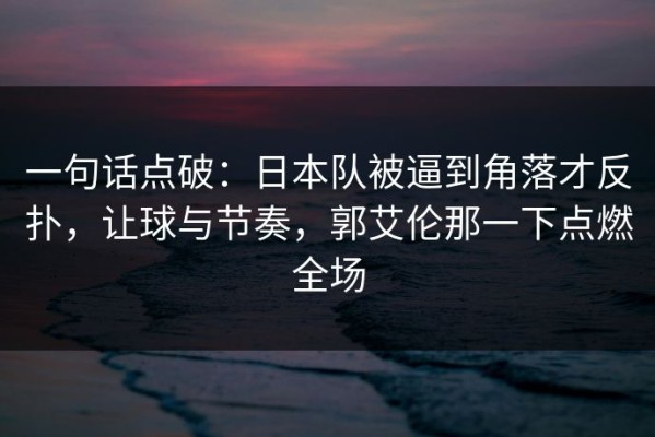一句话点破：日本队被逼到角落才反扑，让球与节奏，郭艾伦那一下点燃全场